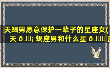 天蝎男愿意保护一辈子的星座女(天 🐡 蝎座男和什么星 🐘 座zui
配)